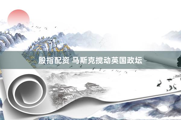 股指配资 马斯克搅动英国政坛