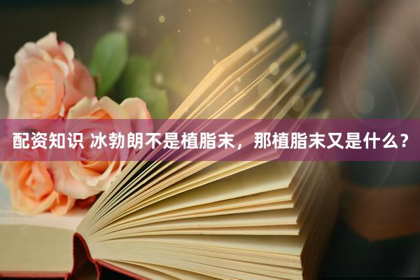 配资知识 冰勃朗不是植脂末，那植脂末又是什么？