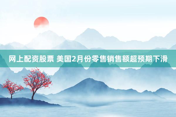 网上配资股票 美国2月份零售销售额超预期下滑