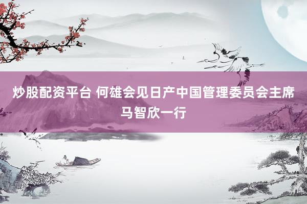 炒股配资平台 何雄会见日产中国管理委员会主席马智欣一行