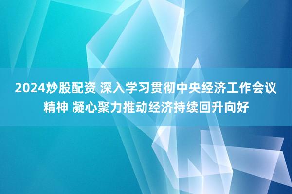 2024炒股配资 深入学习贯彻中央经济工作会议精神 凝心聚力推动经济持续回升向好