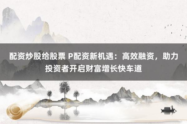 配资炒股给股票 P配资新机遇：高效融资，助力投资者开启财富增长快车道