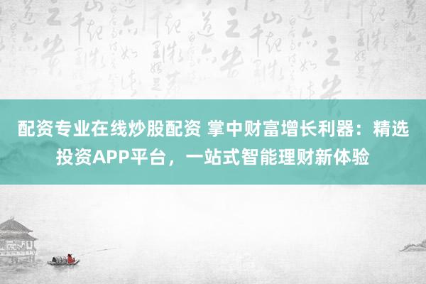 配资专业在线炒股配资 掌中财富增长利器：精选投资APP平台，一站式智能理财新体验