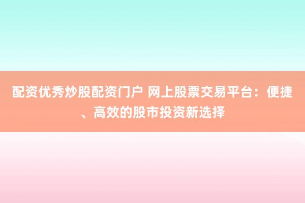 配资优秀炒股配资门户 网上股票交易平台：便捷、高效的股市投资新选择
