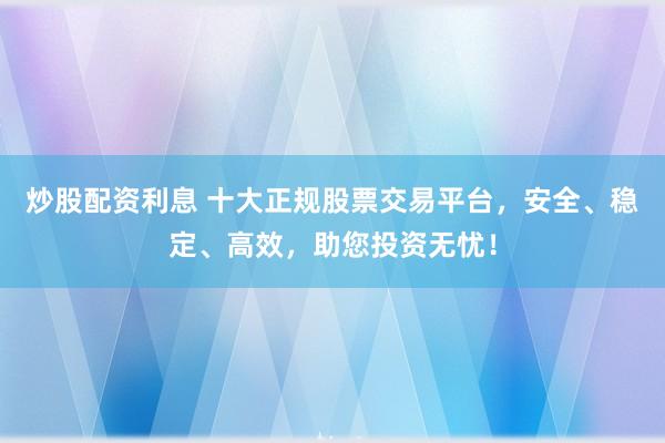 炒股配资利息 十大正规股票交易平台，安全、稳定、高效，助您投资无忧！