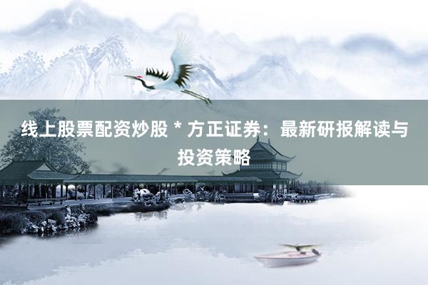 线上股票配资炒股 * 方正证券：最新研报解读与投资策略