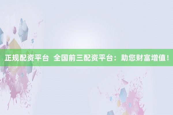 正规配资平台  全国前三配资平台：助您财富增值！