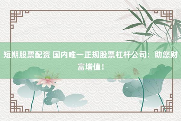 短期股票配资 国内唯一正规股票杠杆公司：助您财富增值！