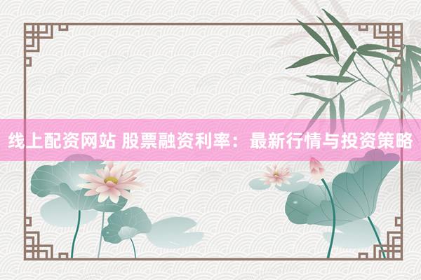 线上配资网站 股票融资利率：最新行情与投资策略