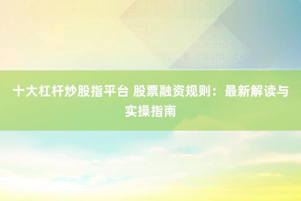 十大杠杆炒股指平台 股票融资规则：最新解读与实操指南