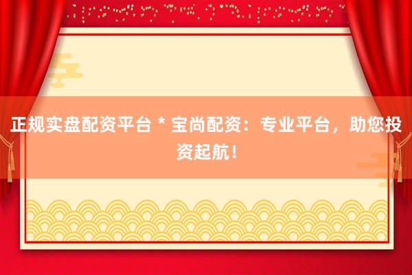 正规实盘配资平台 * 宝尚配资：专业平台，助您投资起航！