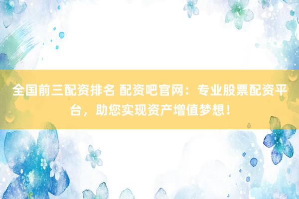 全国前三配资排名 配资吧官网：专业股票配资平台，助您实现资产增值梦想！