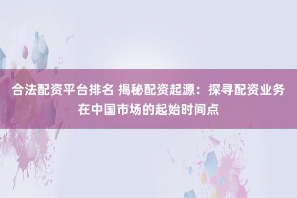 合法配资平台排名 揭秘配资起源：探寻配资业务在中国市场的起始时间点