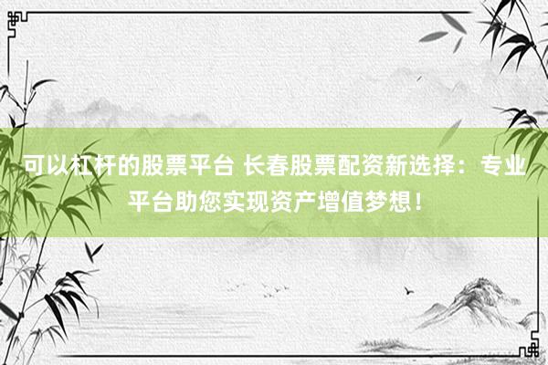 可以杠杆的股票平台 长春股票配资新选择：专业平台助您实现资产增值梦想！