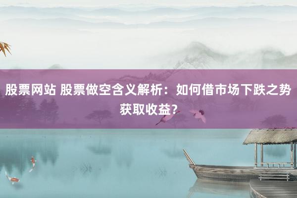 股票网站 股票做空含义解析：如何借市场下跌之势获取收益？