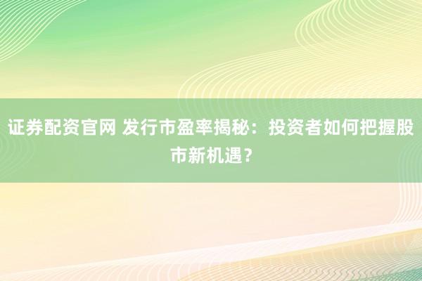 证券配资官网 发行市盈率揭秘：投资者如何把握股市新机遇？
