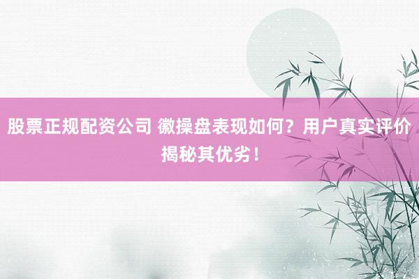 股票正规配资公司 徽操盘表现如何？用户真实评价揭秘其优劣！