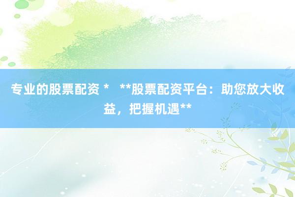 专业的股票配资 *   **股票配资平台：助您放大收益，把握机遇**