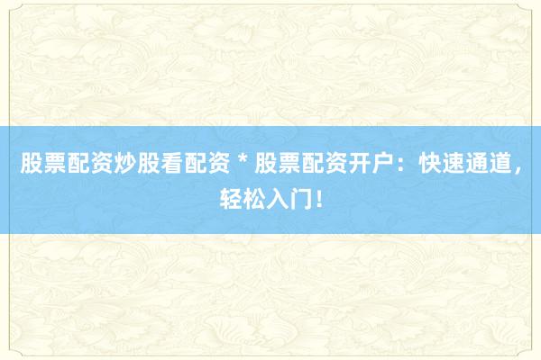 股票配资炒股看配资 * 股票配资开户：快速通道，轻松入门！