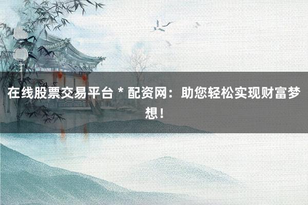 在线股票交易平台 * 配资网：助您轻松实现财富梦想！