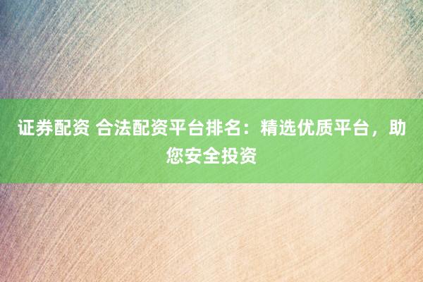 证券配资 合法配资平台排名：精选优质平台，助您安全投资