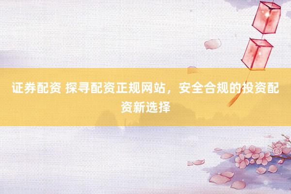 证券配资 探寻配资正规网站，安全合规的投资配资新选择