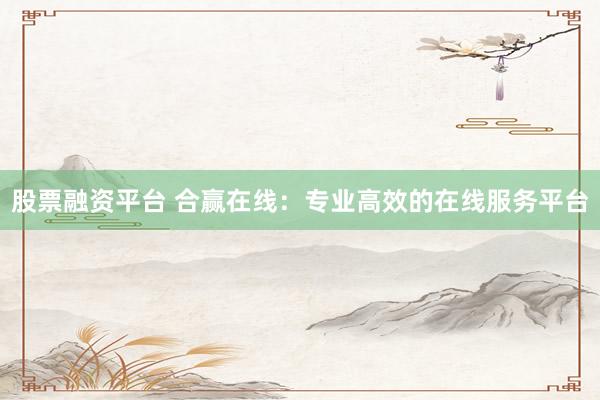 股票融资平台 合赢在线：专业高效的在线服务平台