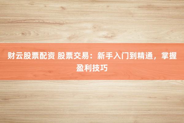 财云股票配资 股票交易：新手入门到精通，掌握盈利技巧