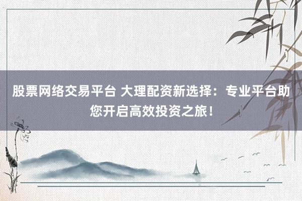股票网络交易平台 大理配资新选择：专业平台助您开启高效投资之旅！