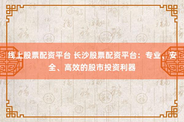 线上股票配资平台 长沙股票配资平台：专业、安全、高效的股市投资利器