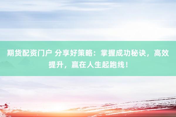 期货配资门户 分享好策略：掌握成功秘诀，高效提升，赢在人生起跑线！