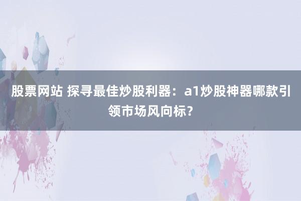 股票网站 探寻最佳炒股利器：a1炒股神器哪款引领市场风向标？