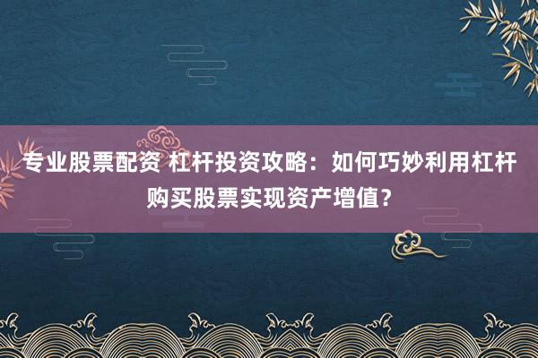 专业股票配资 杠杆投资攻略：如何巧妙利用杠杆购买股票实现资产增值？