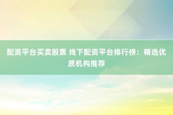 配资平台买卖股票 线下配资平台排行榜：精选优质机构推荐