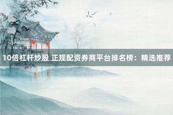 10倍杠杆炒股 正规配资券商平台排名榜：精选推荐
