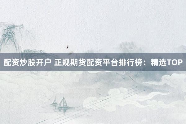 配资炒股开户 正规期货配资平台排行榜：精选TOP