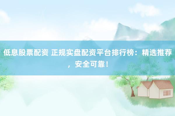 低息股票配资 正规实盘配资平台排行榜：精选推荐，安全可靠！