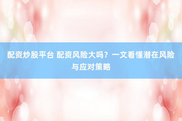 配资炒股平台 配资风险大吗？一文看懂潜在风险与应对策略