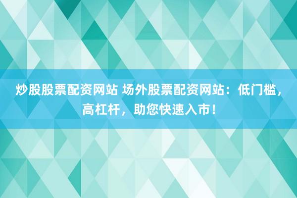 炒股股票配资网站 场外股票配资网站：低门槛，高杠杆，助您快速入市！