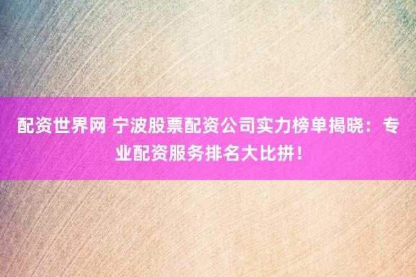 配资世界网 宁波股票配资公司实力榜单揭晓：专业配资服务排名大比拼！