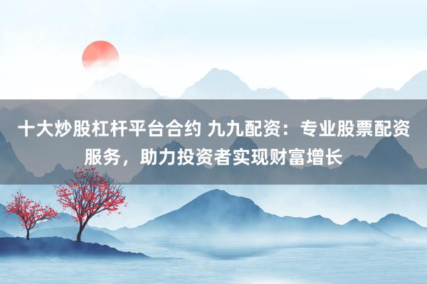 十大炒股杠杆平台合约 九九配资：专业股票配资服务，助力投资者实现财富增长