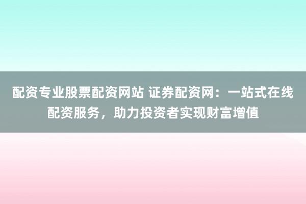配资专业股票配资网站 证券配资网：一站式在线配资服务，助力投资者实现财富增值