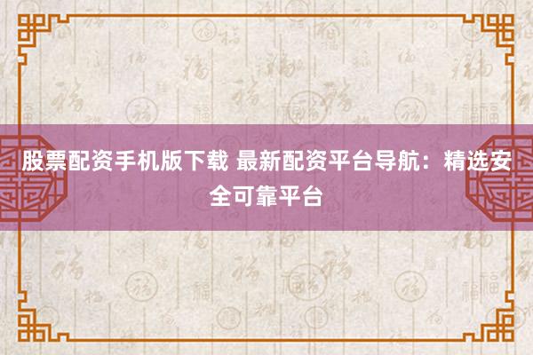股票配资手机版下载 最新配资平台导航：精选安全可靠平台