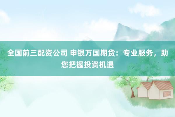 全国前三配资公司 申银万国期货：专业服务，助您把握投资机遇