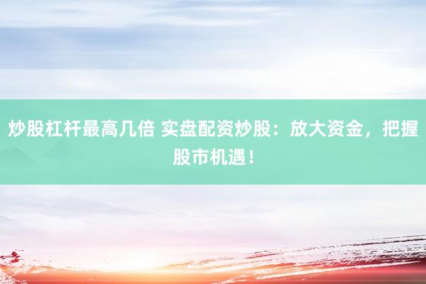 炒股杠杆最高几倍 实盘配资炒股：放大资金，把握股市机遇！