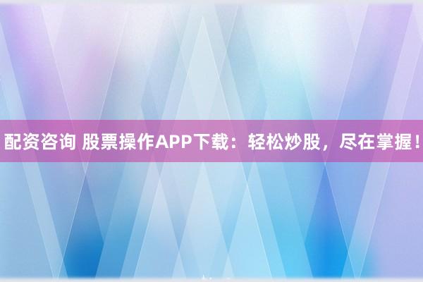 配资咨询 股票操作APP下载：轻松炒股，尽在掌握！
