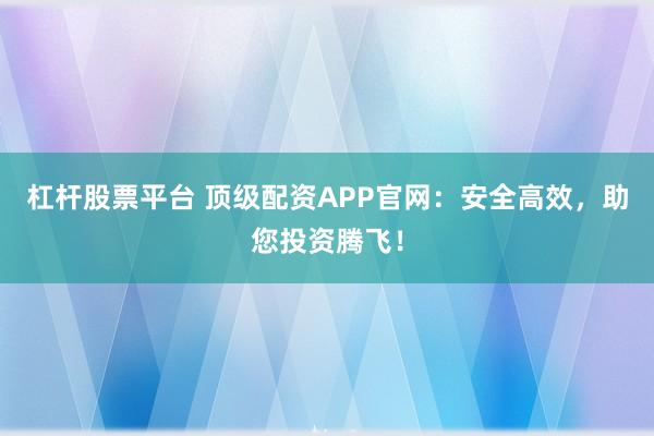 杠杆股票平台 顶级配资APP官网：安全高效，助您投资腾飞！