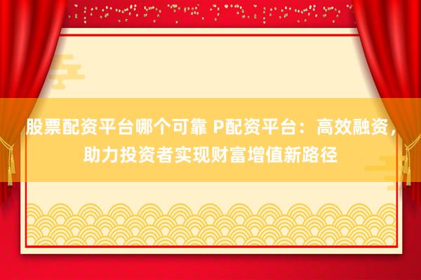 股票配资平台哪个可靠 P配资平台：高效融资，助力投资者实现财富增值新路径