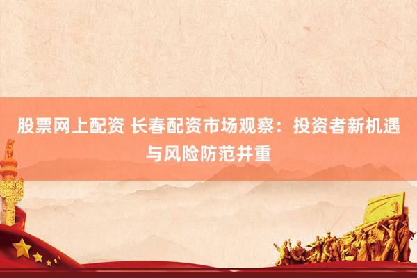 股票网上配资 长春配资市场观察：投资者新机遇与风险防范并重