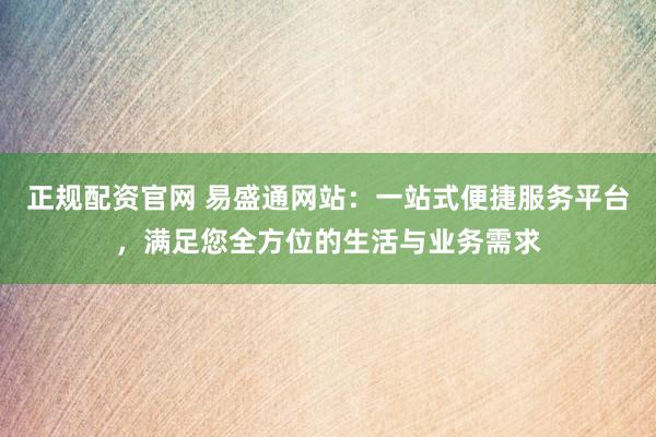 正规配资官网 易盛通网站：一站式便捷服务平台，满足您全方位的生活与业务需求